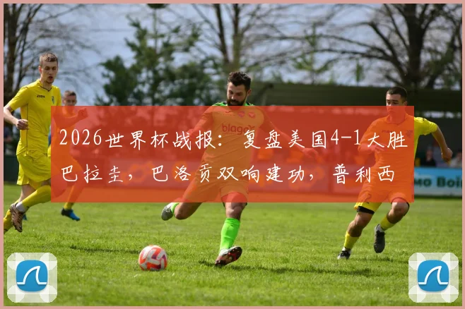 2026世界杯战报：复盘美国4-1大胜巴拉圭，巴洛贡双响建功，普利西奇关键助攻解析