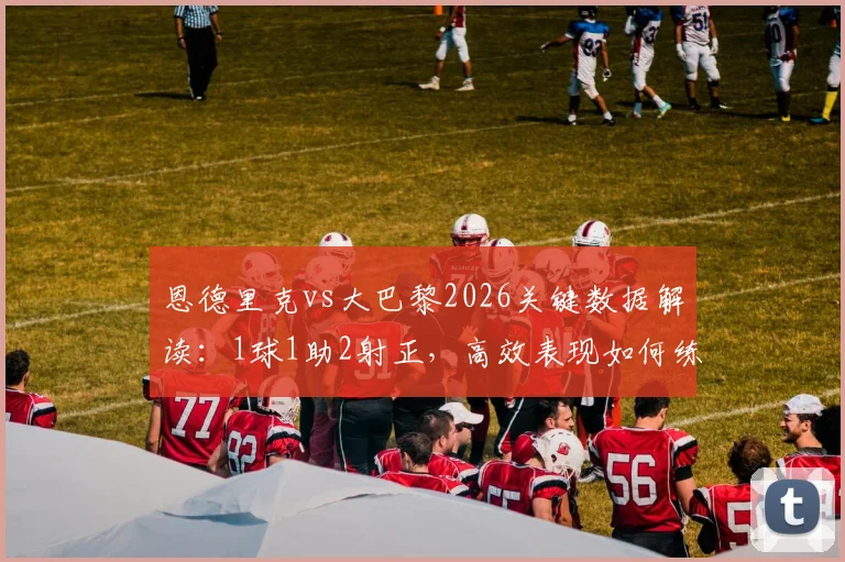 恩德里克vs大巴黎2026关键数据解读：1球1助2射正，高效表现如何练就？附技术分析