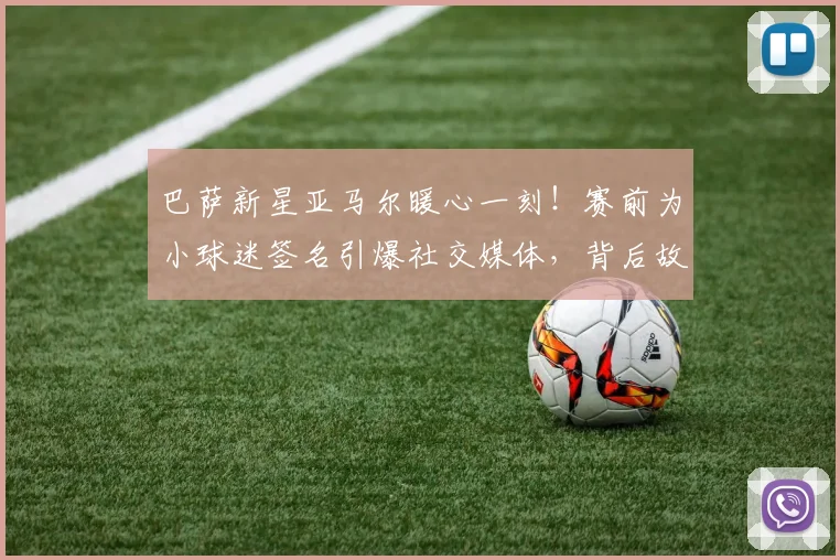巴萨新星亚马尔暖心一刻！赛前为小球迷签名引爆社交媒体，背后故事揭秘