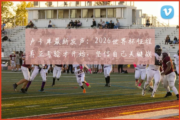 卢卡库最新发声：2026世界杯征程真正考验才开始，坚信自己关键战能扛起比利时队大旗