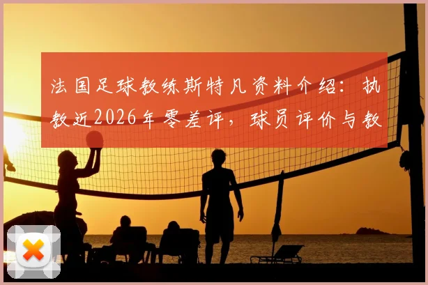 法国足球教练斯特凡资料介绍:执教近2026年零差评,球员评价与教练生涯全面解读