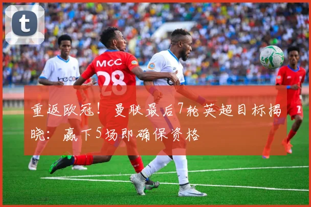 重返欧冠!曼联最后7轮英超目标揭晓:赢下5场即确保资格