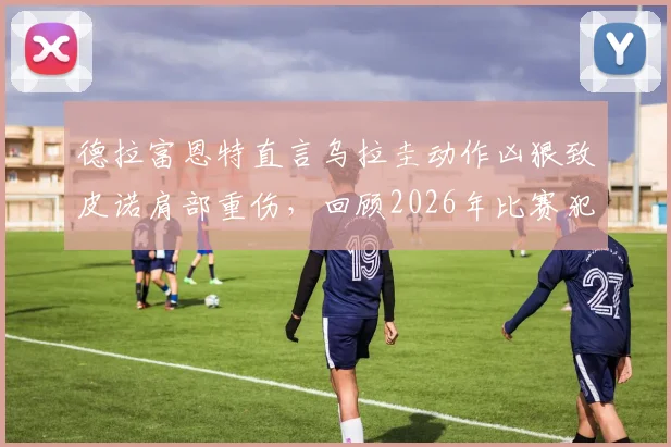 德拉富恩特直言乌拉圭动作凶狠致皮诺肩部重伤，回顾2026年比赛犯规瞬间与后续影响