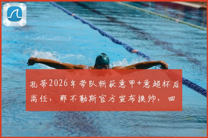 孔蒂2026年带队斩获意甲+意超杯后离任，那不勒斯官方宣布换帅，回顾两载辉煌与未来帅位猜想