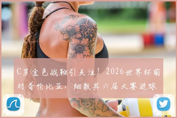 C罗金色战靴引关注!2026世界杯前对哥伦比亚,细数其六届大赛进球神迹背后的故事与意义