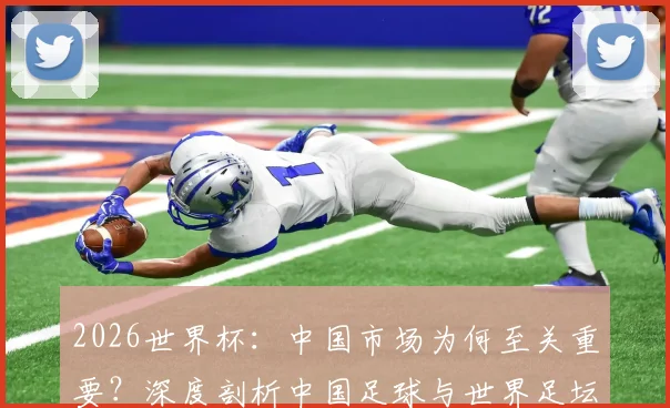 2026世界杯：中国市场为何至关重要？深度剖析中国足球与世界足坛的双向需求与未来展望