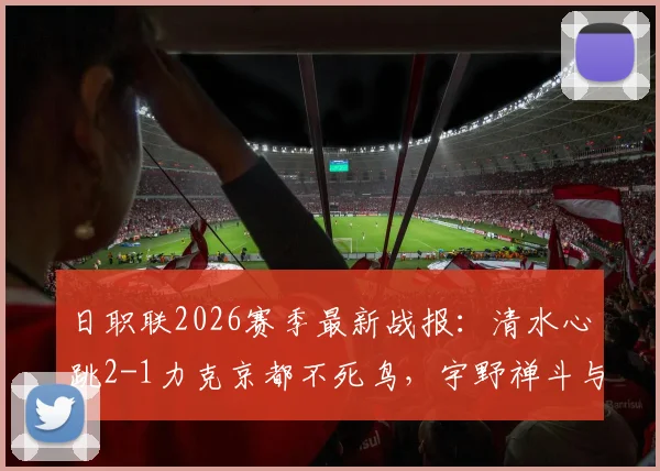 日职联2026赛季最新战报：清水心跳2-1力克京都不死鸟，宇野禅斗与嶋本悠大联袂破门，附两队积分形势与球星分析