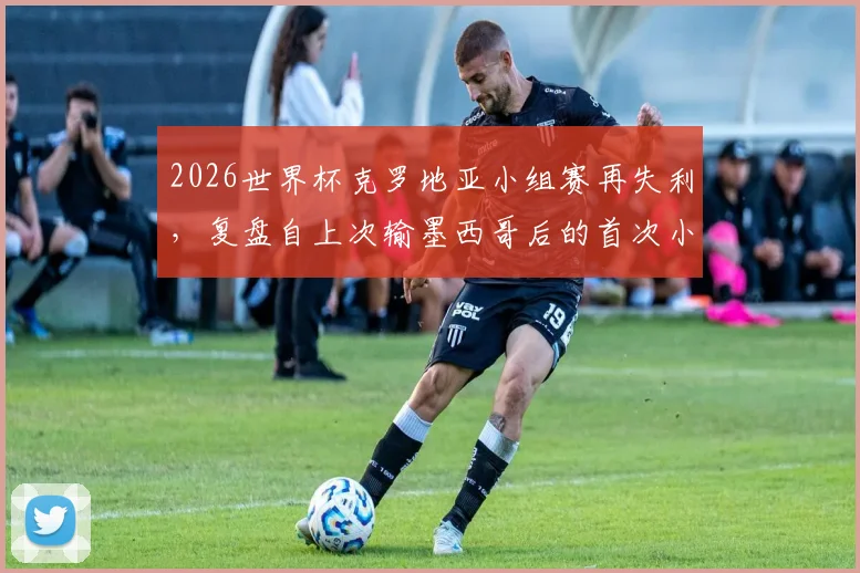 2026世界杯克罗地亚小组赛再失利,复盘自上次输墨西哥后的首次小组赛败北原因