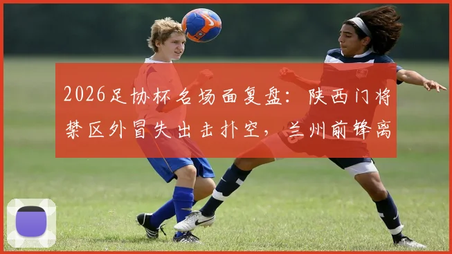 2026足协杯名场面复盘:陕西门将禁区外冒失出击扑空,兰州前锋离谱单刀踢飞错失绝杀