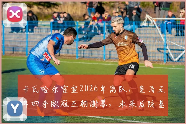 卡瓦哈尔官宣2026年离队,皇马五年四夺欧冠王朝谢幕,未来后防基石人选引热议
