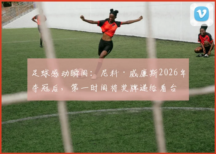 足球感动瞬间：尼科·威廉斯2026年夺冠后，第一时间将奖牌递给看台母亲
