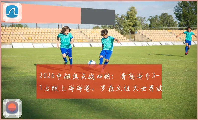 2026中超焦点战回顾:青岛海牛3-1击败上海海港,罗森文惊天世界波,叶博亚传射建功,附全场集锦与战术解读