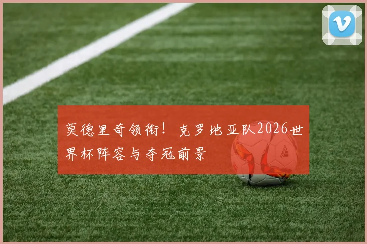 莫德里奇领衔！克罗地亚队2026世界杯阵容与夺冠前景