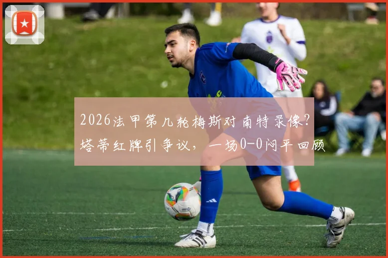 2026法甲第几轮梅斯对南特录像?塔蒂红牌引争议,一场0-0闷平回顾