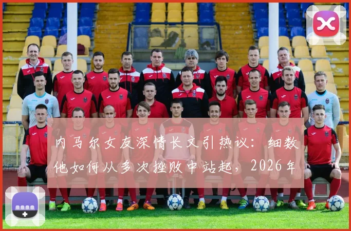 内马尔女友深情长文引热议：细数他如何从多次挫败中站起，2026年期待他再次闪耀足坛
