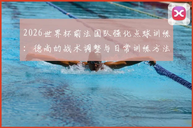 2026世界杯前法国队强化点球训练：德尚的战术调整与日常训练方法全解析，避免重蹈覆辙