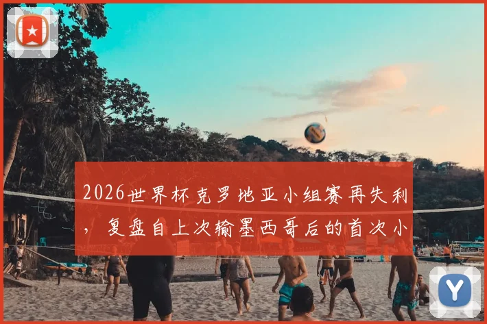 2026世界杯克罗地亚小组赛再失利，复盘自上次输墨西哥后的首次小组赛败北原因