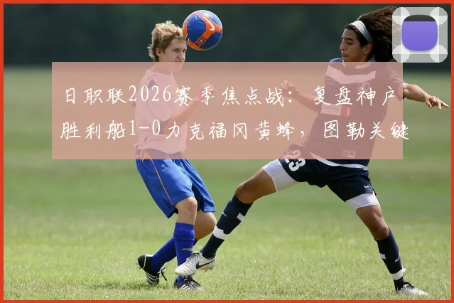 日职联2026赛季焦点战：复盘神户胜利船1-0力克福冈黄蜂，图勒关键进球价值三分，黄蜂战术遭遏制