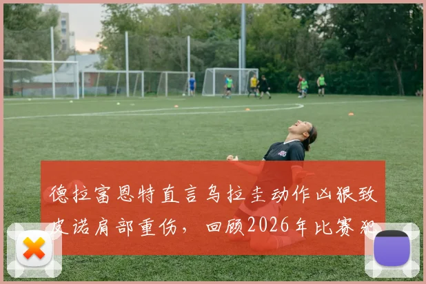 德拉富恩特直言乌拉圭动作凶狠致皮诺肩部重伤，回顾2026年比赛犯规瞬间与后续影响