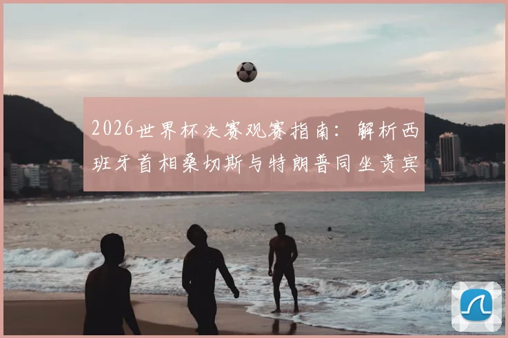 2026世界杯决赛观赛指南：解析西班牙首相桑切斯与特朗普同坐贵宾包厢的背后看点及现场席位分析