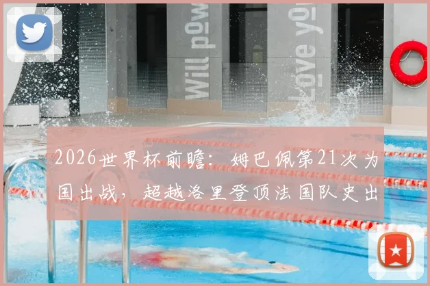 2026世界杯前瞻：姆巴佩第21次为国出战，超越洛里登顶法国队史出场王