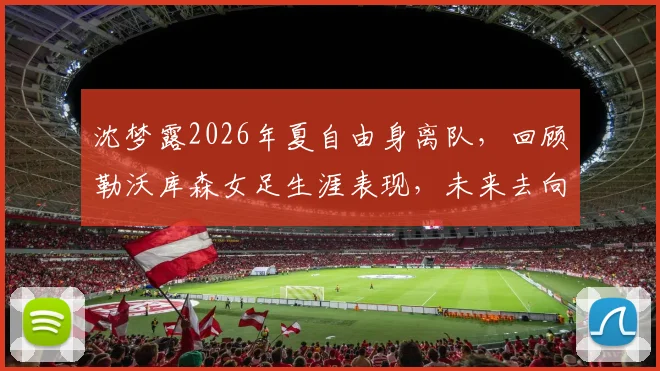 沈梦露2026年夏自由身离队,回顾勒沃库森女足生涯表现,未来去向分析