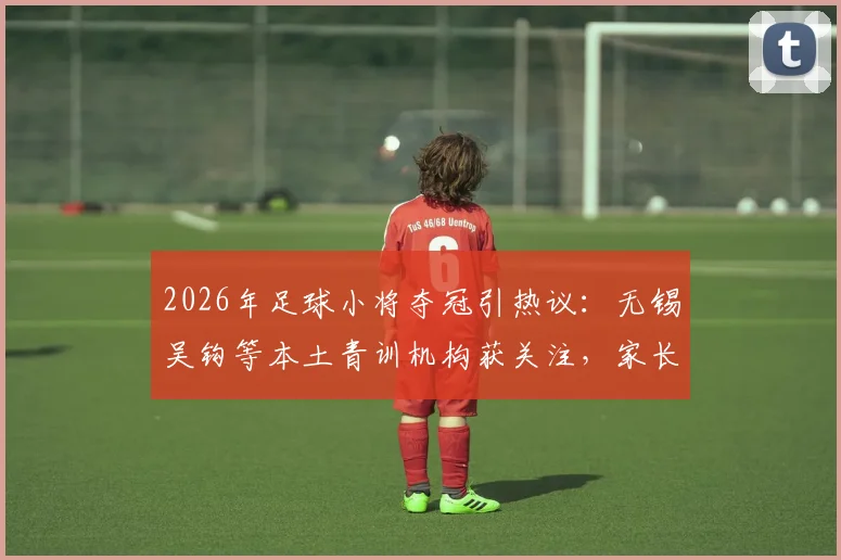 2026年足球小将夺冠引热议:无锡吴钩等本土青训机构获关注,家长如何考察靠谱足球培训?