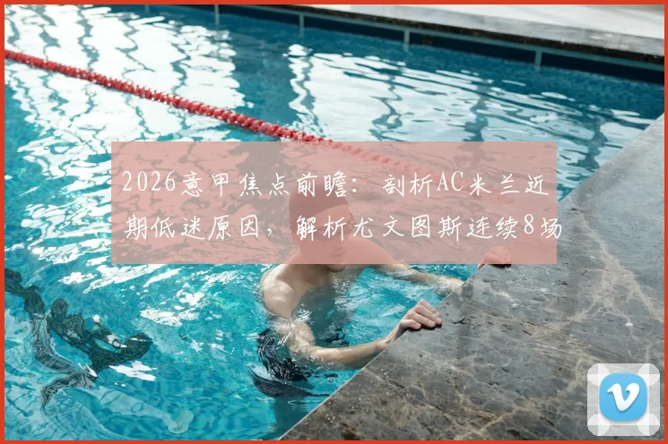 2026意甲焦点前瞻:剖析AC米兰近期低迷原因,解析尤文图斯连续8场不败关键,附两队历史交手全记录