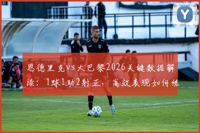 恩德里克vs大巴黎2026关键数据解读:1球1助2射正,高效表现如何练就?附技术分析