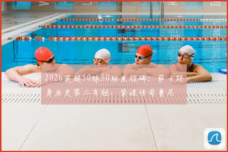 2026英超50球50助里程碑:萨卡跻身历史第二年轻,紧追传奇鲁尼