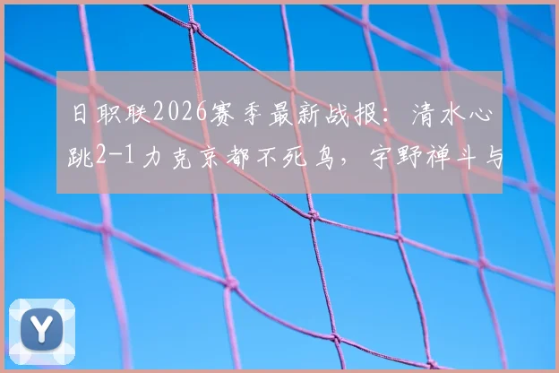 日职联2026赛季最新战报:清水心跳2-1力克京都不死鸟,宇野禅斗与嶋本悠大联袂破门,附两队积分形势与球星分析