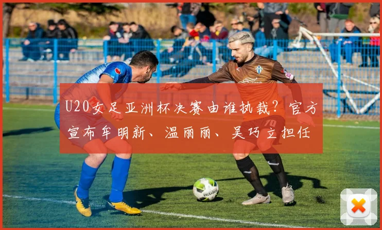 U20女足亚洲杯决赛由谁执裁？官方宣布牟明新、温丽丽、吴巧立担任