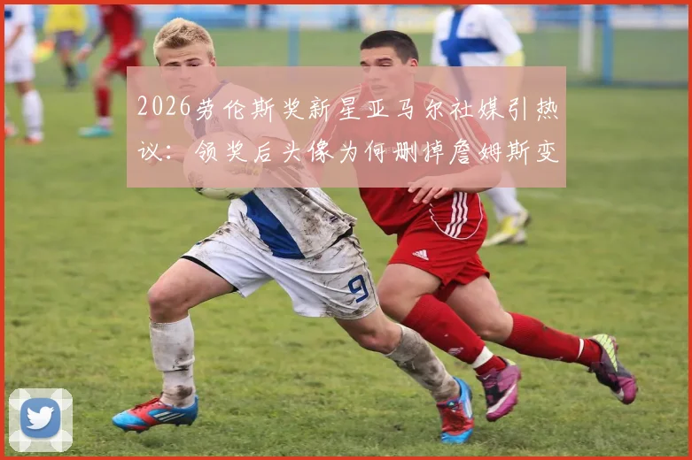 2026劳伦斯奖新星亚马尔社媒引热议:领奖后头像为何删掉詹姆斯变空白?原因深度剖析