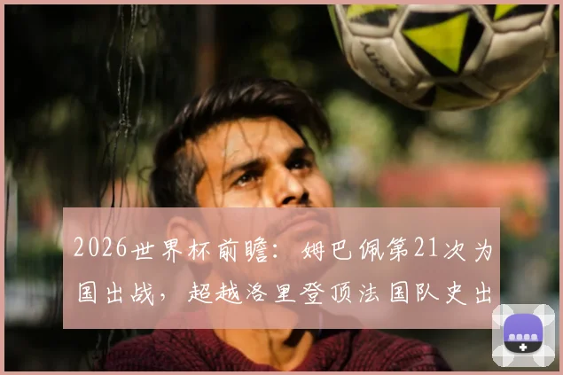 2026世界杯前瞻：姆巴佩第21次为国出战，超越洛里登顶法国队史出场王
