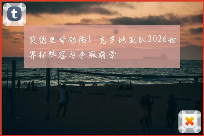 莫德里奇领衔！克罗地亚队2026世界杯阵容与夺冠前景