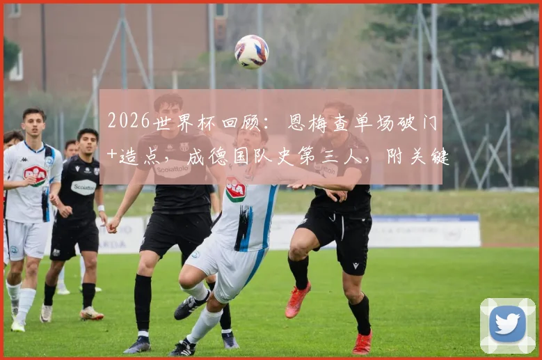 2026世界杯回顾：恩梅查单场破门+造点，成德国队史第三人，附关键战数据分析