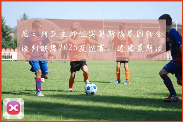 尼日利亚主帅证实奥斯梅恩因转会谈判缺席2026友谊赛,透露最新谈判进展与对国家队影响