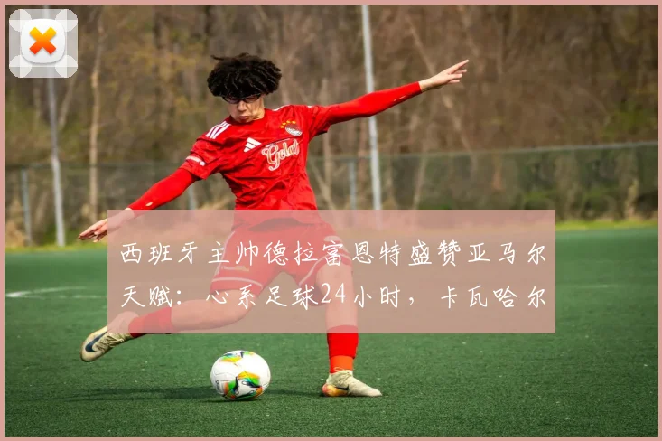 西班牙主帅德拉富恩特盛赞亚马尔天赋:心系足球24小时,卡瓦哈尔回归路艰,2026世界杯阵容前瞻