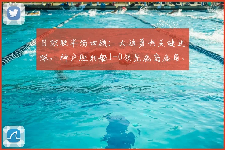 日职联半场回顾:大迫勇也关键进球,神户胜利船1-0领先鹿岛鹿角,附2026赛季上半程数据分析