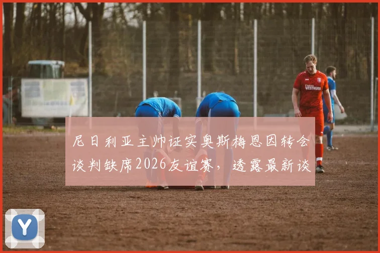 尼日利亚主帅证实奥斯梅恩因转会谈判缺席2026友谊赛，透露最新谈判进展与对国家队影响