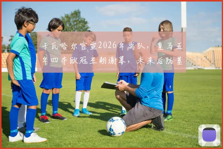 卡瓦哈尔官宣2026年离队，皇马五年四夺欧冠王朝谢幕，未来后防基石人选引热议