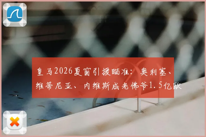 皇马2026夏窗引援瞄准：奥利塞、维蒂尼亚、内维斯成老佛爷1.5亿欧元三大目标解析