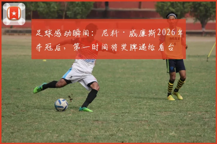 足球感动瞬间:尼科·威廉斯2026年夺冠后,第一时间将奖牌递给看台母亲