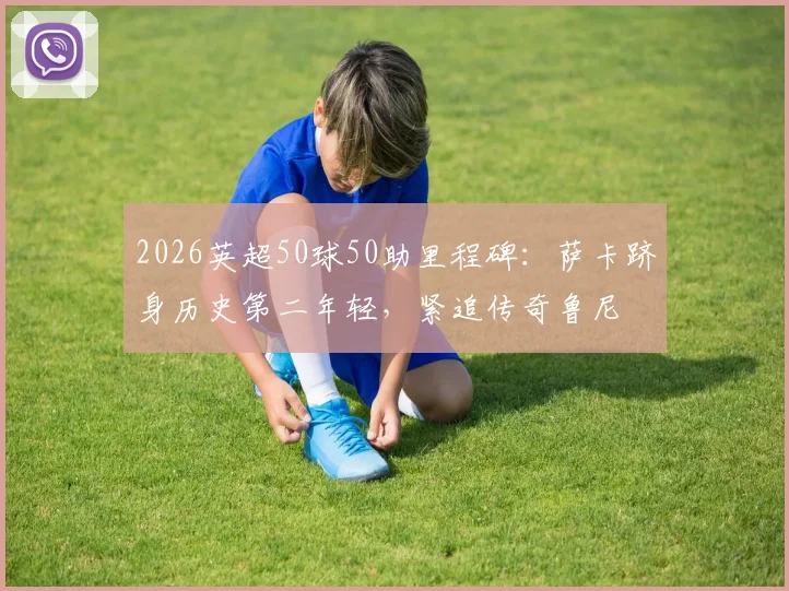 2026英超50球50助里程碑：萨卡跻身历史第二年轻，紧追传奇鲁尼