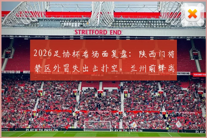 2026足协杯名场面复盘:陕西门将禁区外冒失出击扑空,兰州前锋离谱单刀踢飞错失绝杀