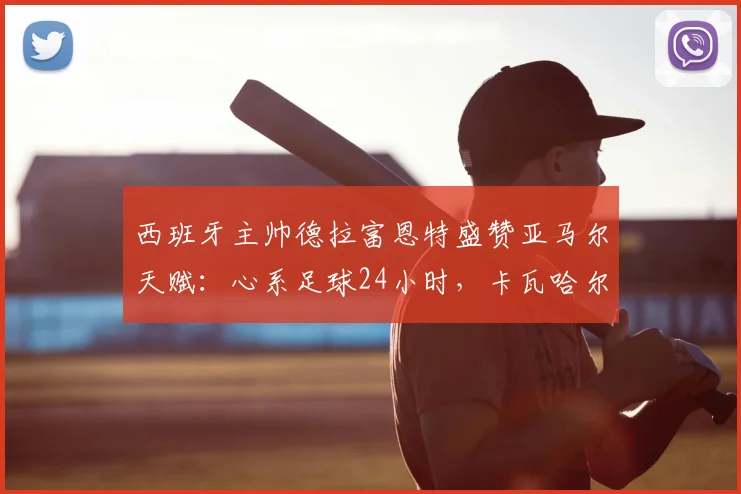 西班牙主帅德拉富恩特盛赞亚马尔天赋：心系足球24小时，卡瓦哈尔回归路艰，2026世界杯阵容前瞻