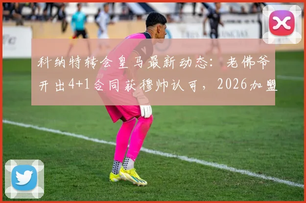 科纳特转会皇马最新动态：老佛爷开出4+1合同获穆帅认可，2026加盟前景分析